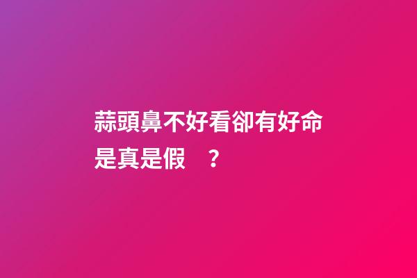 蒜頭鼻不好看卻有好命是真是假？